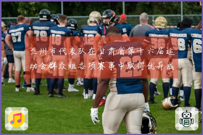 兰州市代表队在甘肃省第十六届运动会群众组各项赛事中取得优异成绩