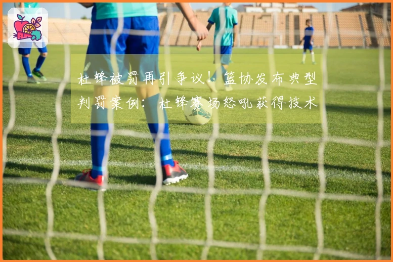 杜锋被罚再引争议！篮协发布典型判罚案例：杜锋赛场怒吼获得技术犯规合理