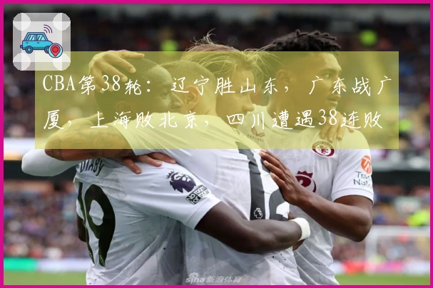 CBA第38轮：辽宁胜山东，广东战广厦，上海败北京，四川遭遇38连败