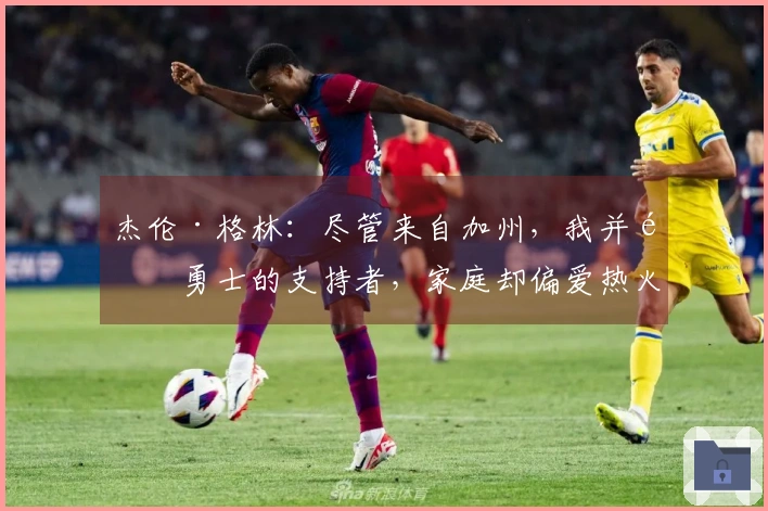 杰伦·格林：尽管来自加州，我并非勇士的支持者，家庭却偏爱热火