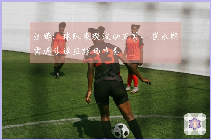 杜锋：球队表现波动正常，崔永熙需逐步适应球场节奏