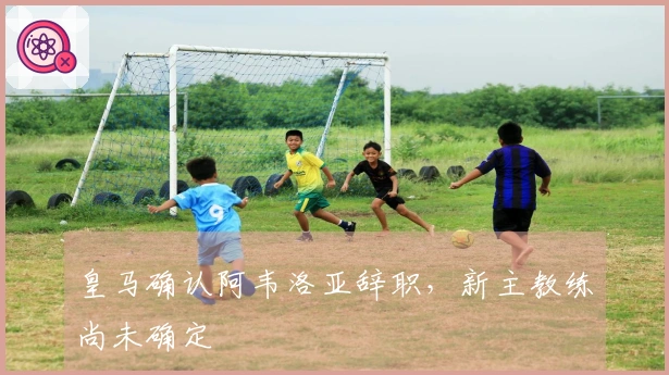 皇马确认阿韦洛亚辞职，新主教练尚未确定