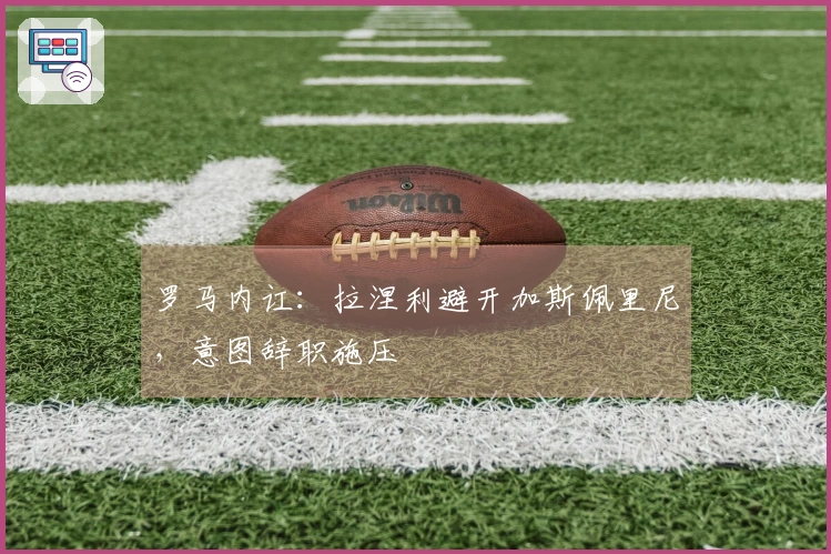 罗马内讧：拉涅利避开加斯佩里尼，意图辞职施压