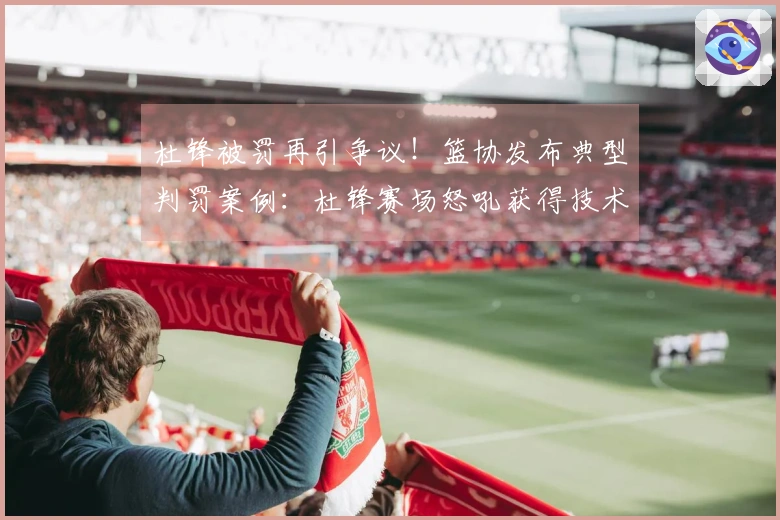 杜锋被罚再引争议！篮协发布典型判罚案例：杜锋赛场怒吼获得技术犯规合理