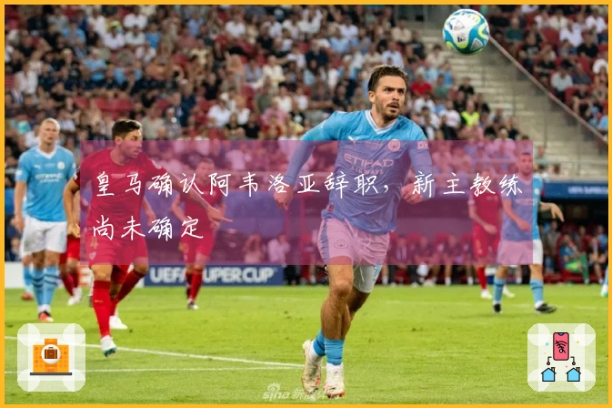 皇马确认阿韦洛亚辞职，新主教练尚未确定